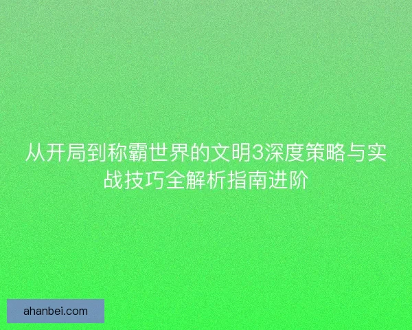 从开局到称霸世界的文明3深度策略与实战技巧全解析指南进阶