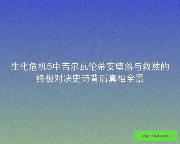 生化危机5中吉尔瓦伦蒂安堕落与救赎的终极对决史诗背后真相全景
