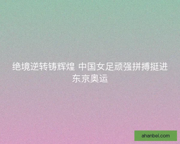 绝境逆转铸辉煌 中国女足顽强拼搏挺进东京奥运