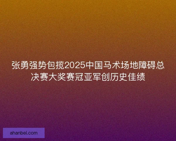 张勇强势包揽2025中国马术场地障碍总决赛大奖赛冠亚军创历史佳绩